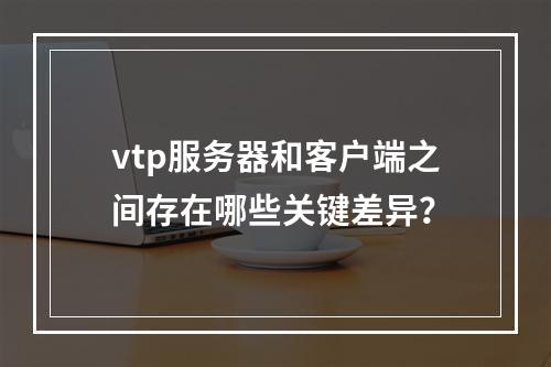 vtp服务器和客户端之间存在哪些关键差异?