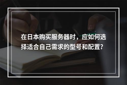 在日本购买服务器时,应如何选择适合自己需求的型号和配置?