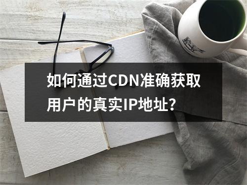 如何通过CDN准确获取用户的真实IP地址?