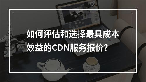 如何评估和选择最具成本效益的CDN服务报价?