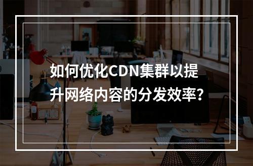 如何优化CDN集群以提升网络内容的分发效率?