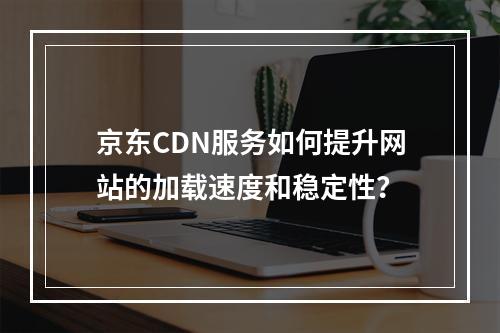 京东CDN服务如何提升网站的加载速度和稳定性?