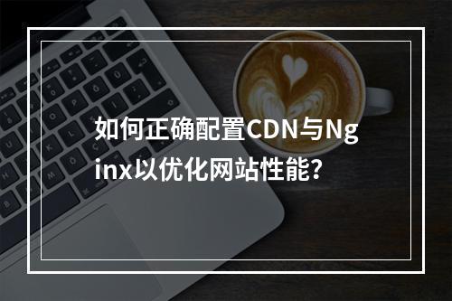 如何正确配置CDN与Nginx以优化网站性能?