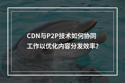 CDN与P2P技术如何协同工作以优化内容分发效率?