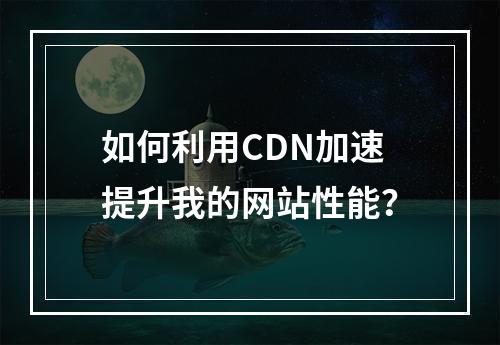 如何利用CDN加速提升我的网站性能?