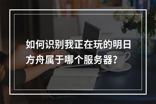 如何识别我正在玩的明日方舟属于哪个服务器?