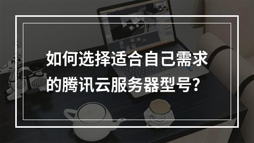 如何选择适合自己需求的腾讯云服务器型号?