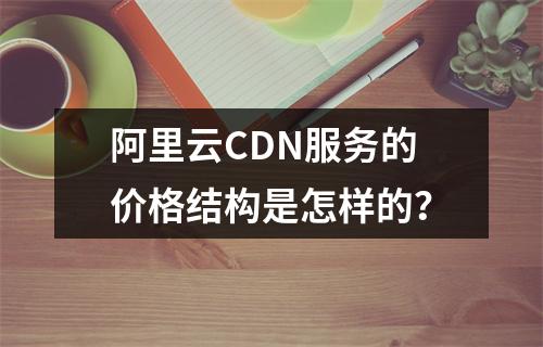 阿里云CDN服务的价格结构是怎样的?