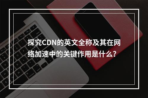 探究CDN的英文全称及其在网络加速中的关键作用是什么?