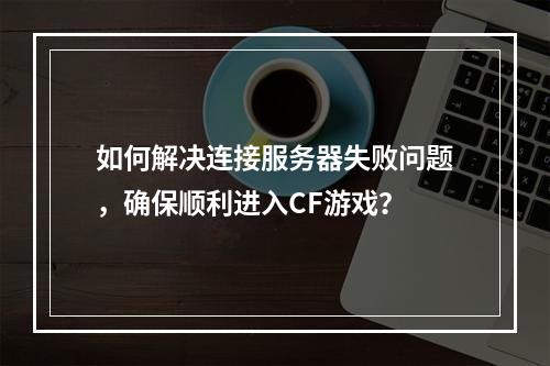 如何解决连接服务器失败问题,确保顺利进入CF游戏?