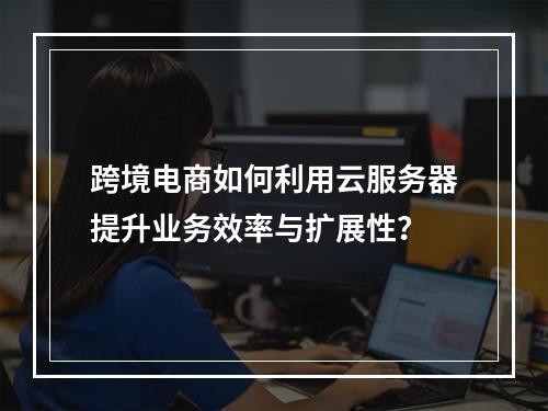 跨境电商如何利用云服务器提升业务效率与扩展性?