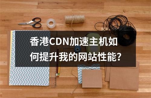 香港CDN加速主机如何提升我的网站性能?
