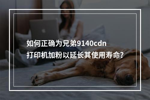 如何正确为兄弟9140cdn打印机加粉以延长其使用寿命?