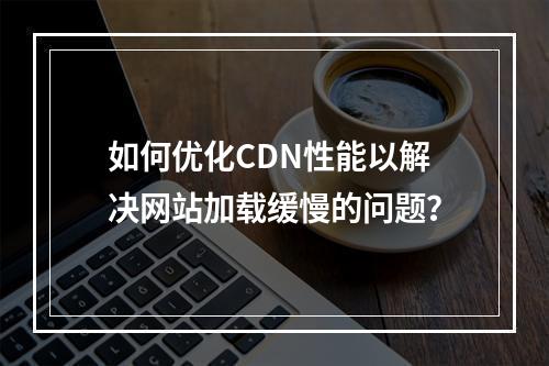 如何优化CDN性能以解决网站加载缓慢的问题?