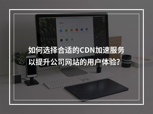 如何选择合适的CDN加速服务以提升公司网站的用户体验?