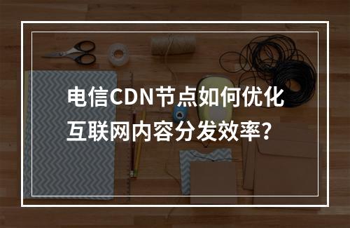 电信CDN节点如何优化互联网内容分发效率?