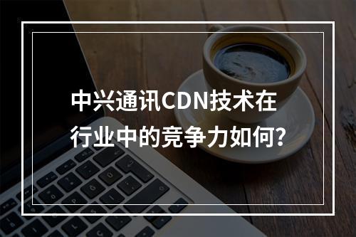 中兴通讯CDN技术在行业中的竞争力如何?