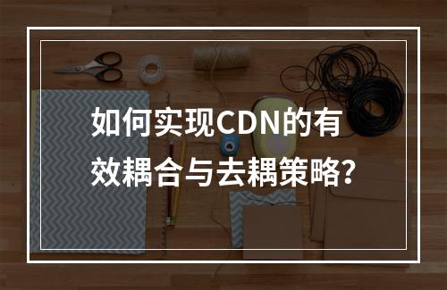 如何实现CDN的有效耦合与去耦策略?