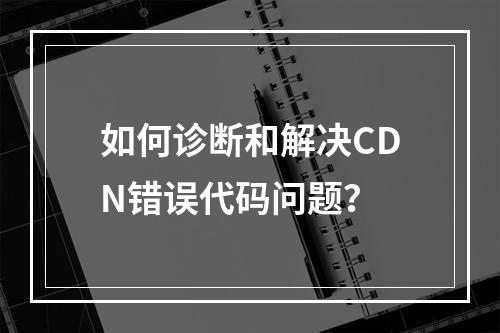 如何诊断和解决CDN错误代码问题?