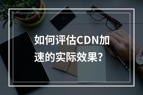 如何评估CDN加速的实际效果?