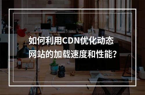 如何利用CDN优化动态网站的加载速度和性能?