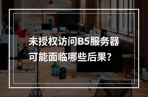 未授权访问B5服务器可能面临哪些后果?