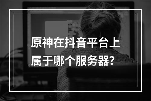 原神在抖音平台上属于哪个服务器?