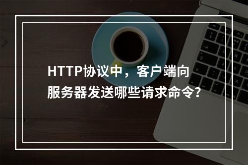 HTTP协议中,客户端向服务器发送哪些请求命令?