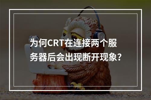 为何CRT在连接两个服务器后会出现断开现象?