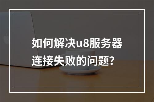 如何解决u8服务器连接失败的问题?