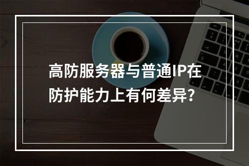 高防服务器与普通IP在防护能力上有何差异?