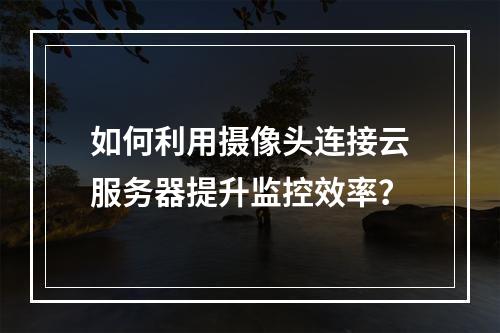 如何利用摄像头连接云服务器提升监控效率?