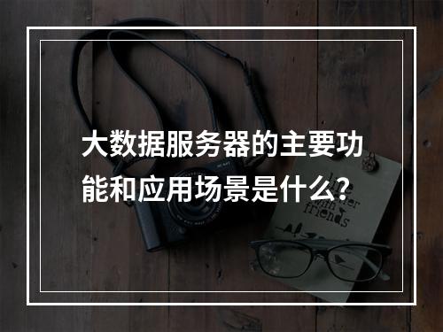 大数据服务器的主要功能和应用场景是什么?