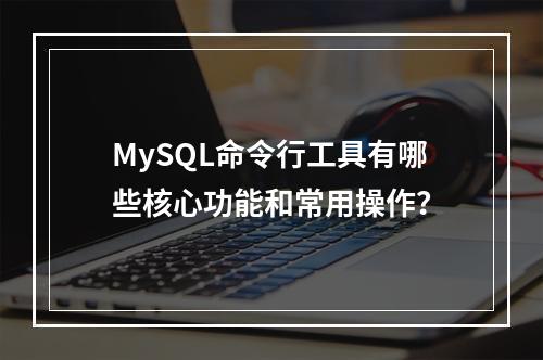 MySQL命令行工具有哪些核心功能和常用操作?