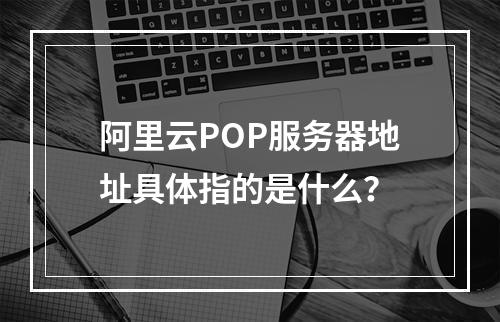 阿里云POP服务器地址具体指的是什么?