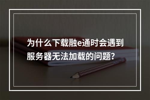 为什么下载融e通时会遇到服务器无法加载的问题?