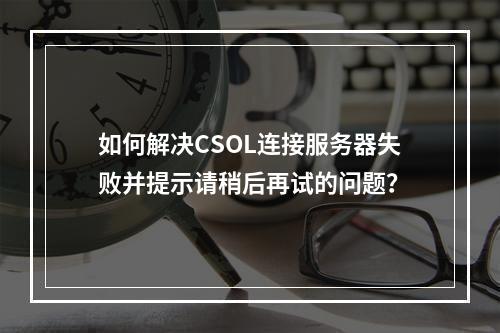 如何解决CSOL连接服务器失败并提示请稍后再试的问题?