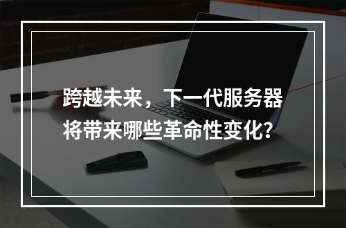 跨越未来,下一代服务器将带来哪些革命性变化?