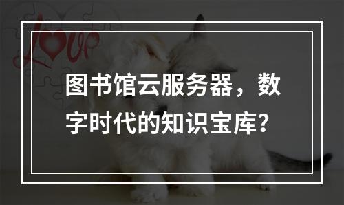图书馆云服务器,数字时代的知识宝库?