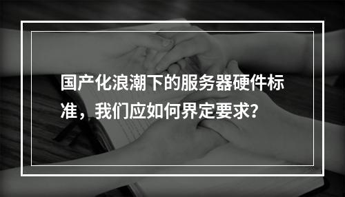 国产化浪潮下的服务器硬件标准,我们应如何界定要求?
