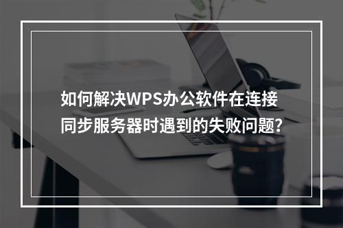如何解决WPS办公软件在连接同步服务器时遇到的失败问题?