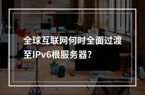 全球互联网何时全面过渡至IPv6根服务器?