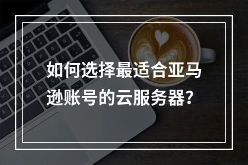 如何选择最适合亚马逊账号的云服务器?