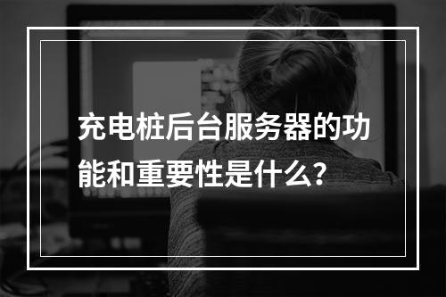 充电桩后台服务器的功能和重要性是什么?