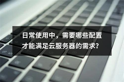 日常使用中,需要哪些配置才能满足云服务器的需求?
