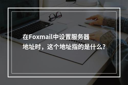 在Foxmail中设置服务器地址时,这个地址指的是什么?