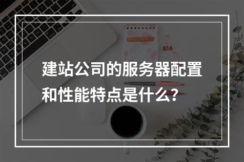 建站公司的服务器配置和性能特点是什么?