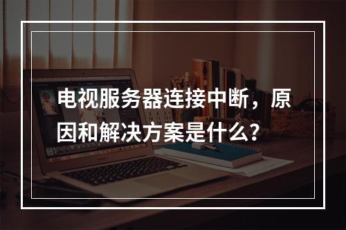 电视服务器连接中断,原因和解决方案是什么?