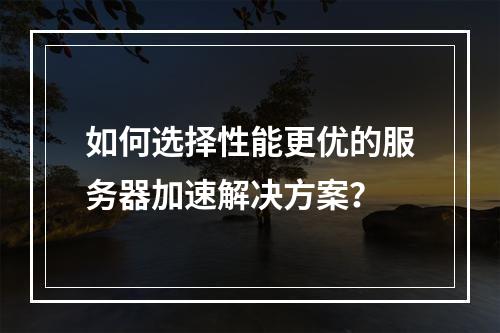 如何选择性能更优的服务器加速解决方案?