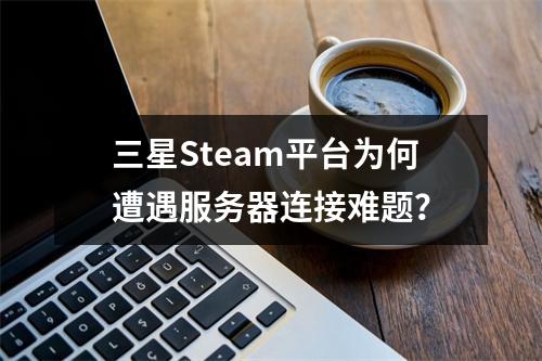 三星Steam平台为何遭遇服务器连接难题?